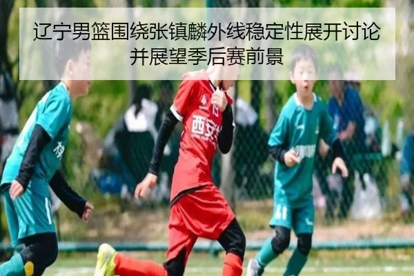 辽宁男篮围绕张镇麟外线稳定性展开讨论并展望季后赛前景