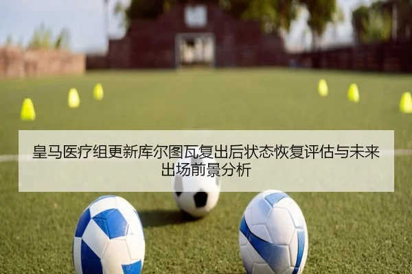 皇马医疗组更新库尔图瓦复出后状态恢复评估与未来出场前景分析