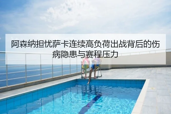 阿森纳担忧萨卡连续高负荷出战背后的伤病隐患与赛程压力