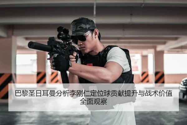 巴黎圣日耳曼分析李刚仁定位球贡献提升与战术价值全面观察